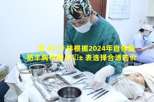 怎 🐝 样根据2024年自体脂肪丰胸价格 🐱 表选择合适的价格